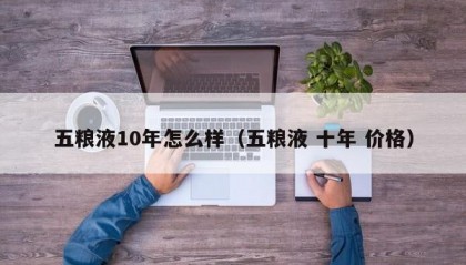 五粮液10年怎么样（五粮液 十年 价格）